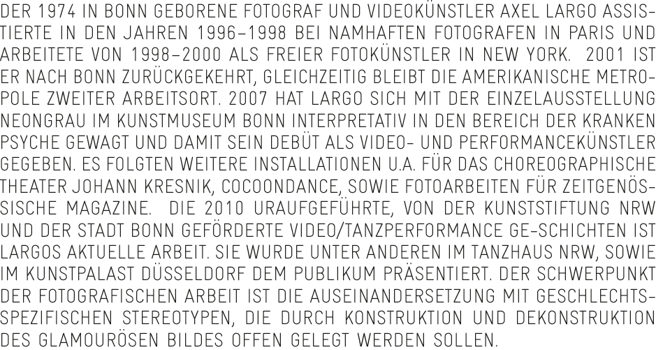Der 1974 in Bonn geborene Fotograf und Videokünstler Axel Largo assistierte in den Jahren 1996–1998 bei namhaften Fotografen in Paris und arbeitete von 1998–2000 als freier Fotokünstler in New York.  2001 ist er nach Bonn zurückgekehrt, gleichzeitig bleibt die amerikanische Metropole zweiter Arbeitsort. 2007 hat Largo sich mit der Einzelausstellung Neongrau im Kunstmuseum Bonn interpretativ in den Bereich der kranken Psyche gewagt und damit sein Debüt als Video- und Performancekünstler gegeben. Es folgten weitere Installationen u.a. für das Choreographische Theater Johann Kresnik, Cocoondance, sowie Fotoarbeiten für zeitgenössische Magazine.  Die 2010 uraufgeführte, von der Kunststiftung NRW und der Stadt Bonn geförderte Video/Tanzperformance Ge-Schichten ist Largos aktuelle Arbeit. Sie wurde unter anderen im Tanzhaus NRW, sowie im Kunstpalast Düsseldorf dem Publikum präsentiert. Der Schwerpunkt der fotografischen Arbeit ist die Auseinandersetzung mit geschlechtsspezifischen Stereotypen, die durch Konstruktion und Dekonstruktion des glamourösen Bildes offen gelegt werden sollen.