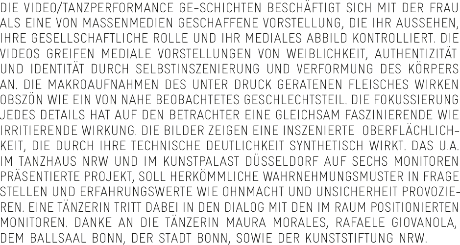 Die Video/Tanzperformance GE-SCHICHTEN beschäftigt sich mit der Frau als eine von Massenmedien geschaffene Vorstellung, die ihr Aussehen, ihre gesellschaftliche Rolle und ihr mediales Abbild kontrolliert. Die Videos greifen mediale Vorstellungen von Weiblichkeit, Authentizität und Identität durch Selbstinszenierung und Verformung des Körpers an. Die Makroaufnahmen des unter Druck geratenen Fleisches wirken obszön wie ein von nahe beobachtetes Geschlechtsteil. Die Fokussierung jedes Details hat auf den Betrachter eine gleichsam faszinierende wie irritierende Wirkung. Die Bilder zeigen eine inszenierte  Oberflächlichkeit, die durch ihre technische Deutlichkeit synthetisch wirkt. Das u.a. im Tanzhaus NRW und im Kunstpalast Düsseldorf auf sechs Monitoren präsentierte Projekt, soll herkömmliche Wahrnehmungsmuster in Frage stellen und Erfahrungswerte wie Ohnmacht und Unsicherheit provozieren. Eine Tänzerin tritt dabei in den Dialog mit den im Raum positionierten Monitoren. Danke an die Tänzerin Maura Morales, Rafaele Giovanola, dem Ballsaal Bonn, der Stadt Bonn, sowie der Kunststiftung NRW.