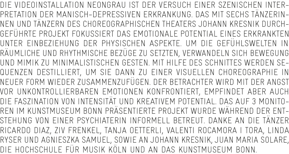 Die Videoinstallation NEONGRAU ist der Versuch einer szenischen Interpretation der manisch-depressiven Erkrankung. Das mit sechs Tänzerinnen und Tänzern des Choreographischen Theaters Johann Kresnik durchgeführte Projekt fokussiert das emotionale Potential eines Erkrankten unter Einbeziehung der physischen Aspekte. Um die Gefühlswelten in räumliche und rhythmische Bezüge zu setzten, verwandeln sich Bewegung und Mimik zu minimalistischen Gesten. Mit Hilfe des Schnittes werden Sequenzen destilliert, um sie dann zu einer visuellen Choreographie in neuer Form wieder zusammenzufügen. Der Betrachter wird mit der Angst vor unkontrollierbaren Emotionen konfrontiert, empfindet aber auch die Faszination von Intensität und kreativem Potential. Das auf 3 Monitoren im Kunstmuseum Bonn präsentierte Projekt wurde während der Entstehung von einer Psychiaterin informell betreut. Danke an die Tänzer Ricardo Diaz, Ziv Frenkel, Tanja Oetterli, Valenti Rocamora I Tora, Linda Ryser und Agnieszka Samuel, sowie an Johann Kresnik, Juan Maria Solare, die Hochschule für Musik Köln und an das Kunstmuseum Bonn.